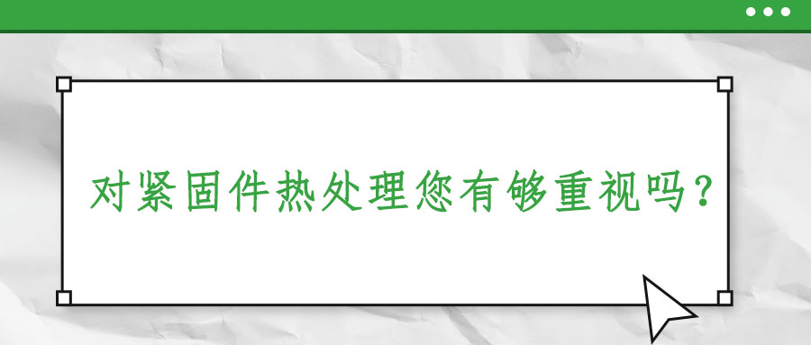 對(duì)緊固件熱處理您有夠重視嗎？